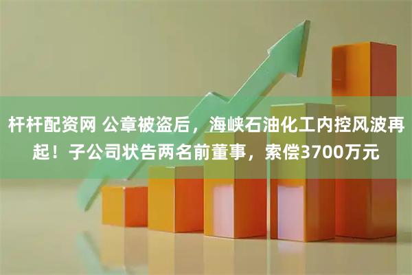 杆杆配资网 公章被盗后，海峡石油化工内控风波再起！子公司状告两名前董事，索偿3700万元