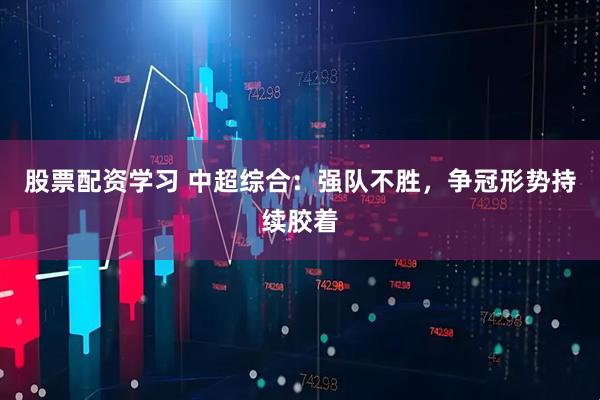 股票配资学习 中超综合：强队不胜，争冠形势持续胶着