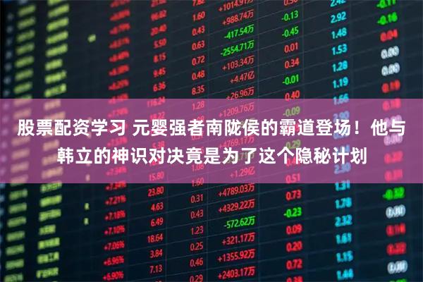 股票配资学习 元婴强者南陇侯的霸道登场！他与韩立的神识对决竟是为了这个隐秘计划