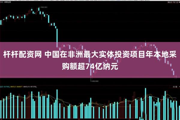杆杆配资网 中国在非洲最大实体投资项目年本地采购额超74亿纳元