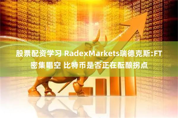 股票配资学习 RadexMarkets瑞德克斯:FT密集唱空 比特币是否正在酝酿拐点