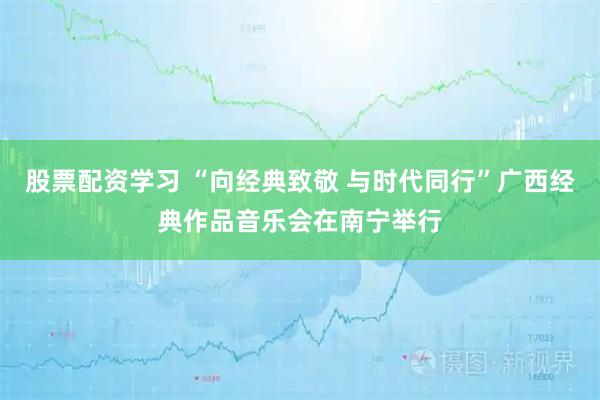 股票配资学习 “向经典致敬 与时代同行”广西经典作品音乐会在南宁举行