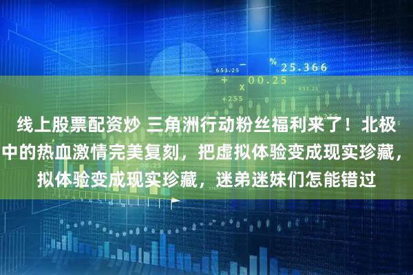 线上股票配资炒 三角洲行动粉丝福利来了！北极星弹黄刀模型将游戏中的热血激情完美复刻，把虚拟体验变成现实珍藏，迷弟迷妹们怎能错过