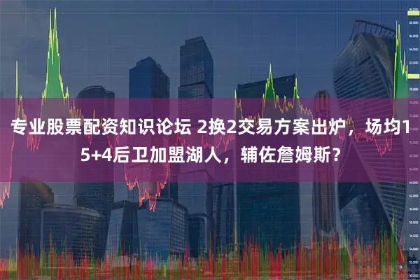 专业股票配资知识论坛 2换2交易方案出炉，场均15+4后卫加盟湖人，辅佐詹姆斯？