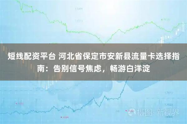 短线配资平台 河北省保定市安新县流量卡选择指南：告别信号焦虑，畅游白洋淀