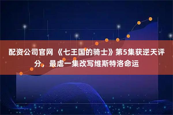 配资公司官网 《七王国的骑士》第5集获逆天评分，最虐一集改写维斯特洛命运