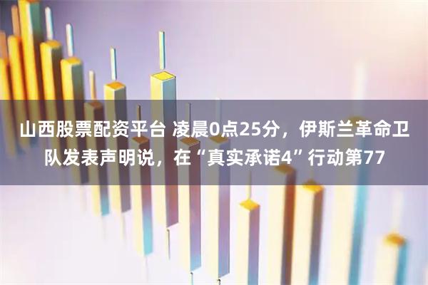 山西股票配资平台 凌晨0点25分，伊斯兰革命卫队发表声明说，在“真实承诺4”行动第77