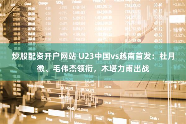 炒股配资开户网站 U23中国vs越南首发：杜月徵、毛伟杰领衔，木塔力甫出战