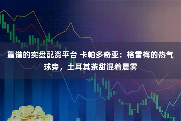 靠谱的实盘配资平台 卡帕多奇亚：格雷梅的热气球旁，土耳其茶甜混着晨雾